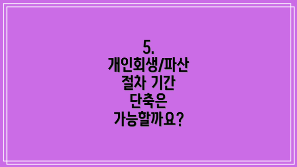 5. 개인회생/파산 절차 기간 단축은 가능할까요?